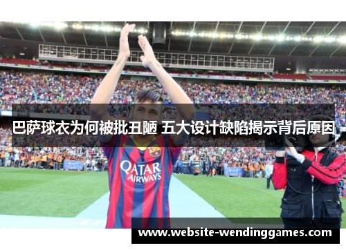 巴萨球衣为何被批丑陋 五大设计缺陷揭示背后原因 巴萨球衣为何被批丑陋 五大设计缺陷揭示背后原因