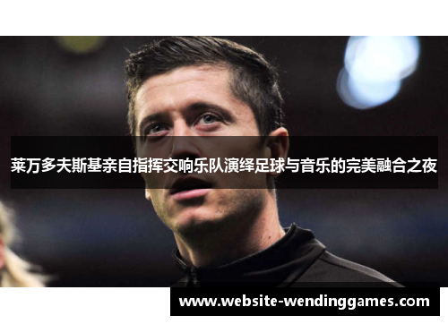 莱万多夫斯基亲自指挥交响乐队演绎足球与音乐的完美融合之夜 莱万多夫斯基亲自指挥交响乐队演绎足球与音乐的完美融合之夜