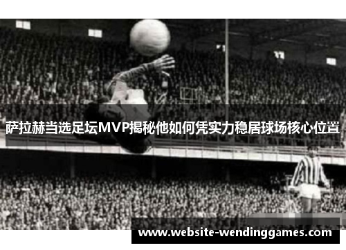 萨拉赫当选足坛MVP揭秘他如何凭实力稳居球场核心位置 萨拉赫当选足坛MVP揭秘他如何凭实力稳居球场核心位置