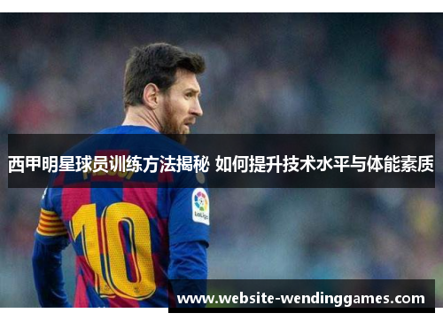 西甲明星球员训练方法揭秘 如何提升技术水平与体能素质 西甲明星球员训练方法揭秘 如何提升技术水平与体能素质