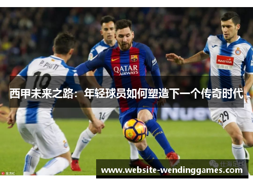西甲未来之路:年轻球员如何塑造下一个传奇时代 西甲未来之路:年轻球员如何塑造下一个传奇时代