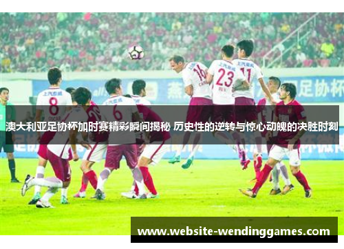 澳大利亚足协杯加时赛精彩瞬间揭秘 历史性的逆转与惊心动魄的决胜时刻 澳大利亚足协杯加时赛精彩瞬间揭秘 历史性的逆转与惊心动魄的决胜时刻