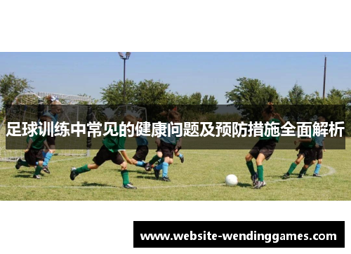 足球训练中常见的健康问题及预防措施全面解析