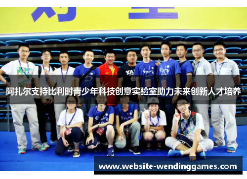 阿扎尔支持比利时青少年科技创意实验室助力未来创新人才培养 阿扎尔支持比利时青少年科技创意实验室助力未来创新人才培养