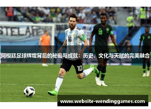 阿根廷足球辉煌背后的秘密与成就:历史、文化与天赋的完美融合 阿根廷足球辉煌背后的秘密与成就:历史、文化与天赋的完美融合