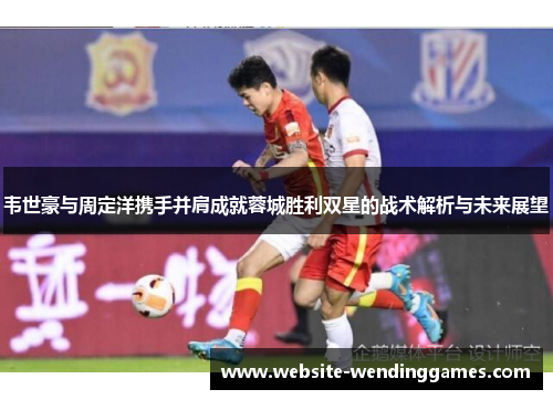 韦世豪与周定洋携手并肩成就蓉城胜利双星的战术解析与未来展望 韦世豪与周定洋携手并肩成就蓉城胜利双星的战术解析与未来展望