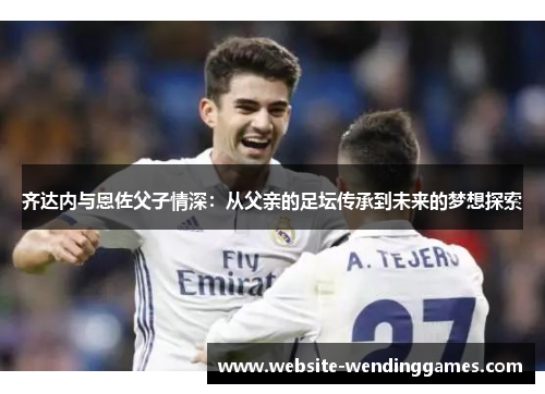 齐达内与恩佐父子情深：从父亲的足坛传承到未来的梦想探索