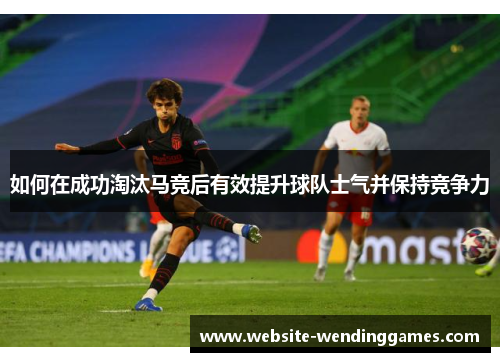 如何在成功淘汰马竞后有效提升球队士气并保持竞争力 如何在成功淘汰马竞后有效提升球队士气并保持竞争力
