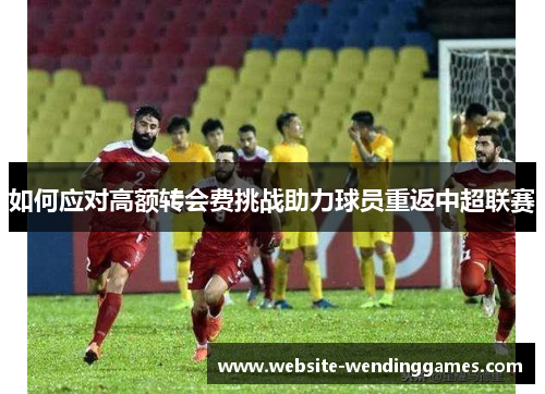 如何应对高额转会费挑战助力球员重返中超联赛