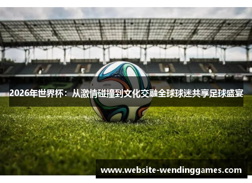 2026年世界杯：从激情碰撞到文化交融全球球迷共享足球盛宴